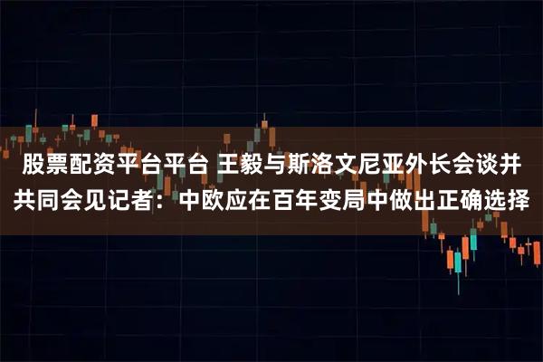 股票配资平台平台 王毅与斯洛文尼亚外长会谈并共同会见记者：中欧应在百年变局中做出正确选择