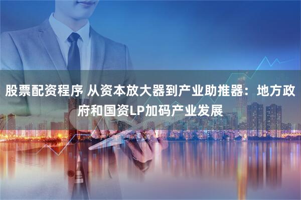 股票配资程序 从资本放大器到产业助推器：地方政府和国资LP加码产业发展