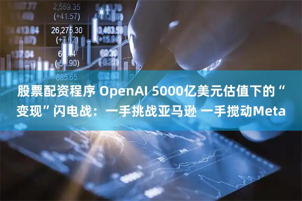股票配资程序 OpenAI 5000亿美元估值下的“变现”闪电战：一手挑战亚马逊 一手搅动Meta