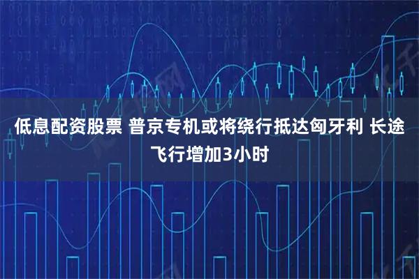 低息配资股票 普京专机或将绕行抵达匈牙利 长途飞行增加3小时