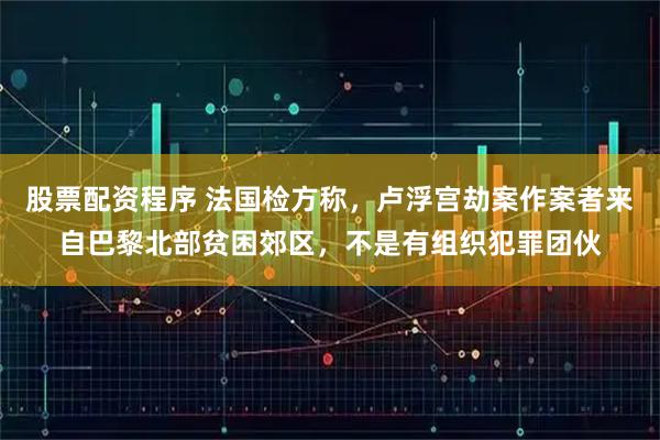 股票配资程序 法国检方称，卢浮宫劫案作案者来自巴黎北部贫困郊区，不是有组织犯罪团伙