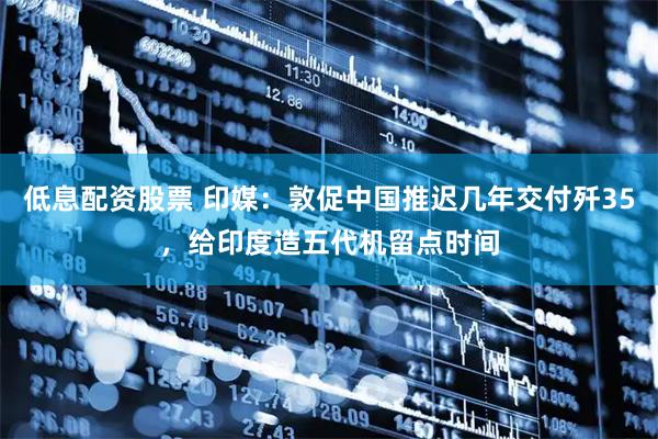 低息配资股票 印媒：敦促中国推迟几年交付歼35，给印度造五代机留点时间