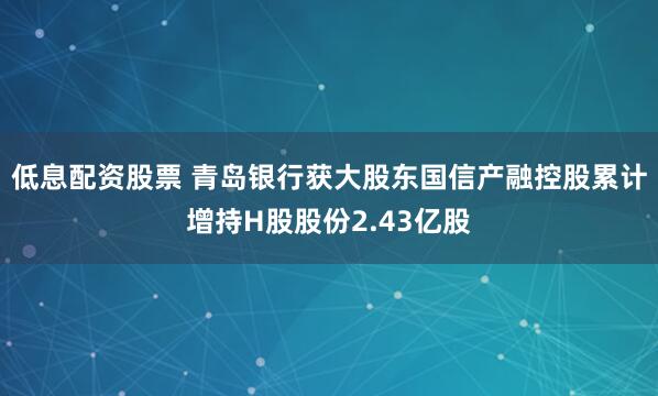 低息配资股票 青岛银行获大股东国信产融控股累计增持H股股份2.43亿股