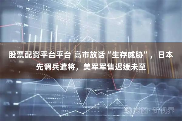 股票配资平台平台 高市放话“生存威胁”，日本先调兵遣将，美军军售迟缓未至