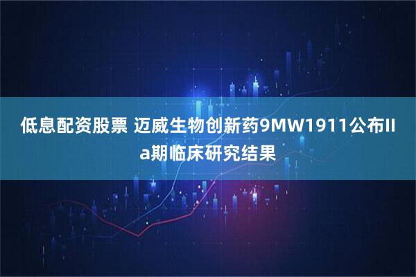低息配资股票 迈威生物创新药9MW1911公布IIa期临床研究结果