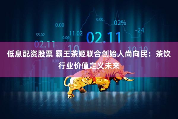 低息配资股票 霸王茶姬联合创始人尚向民：茶饮行业价值定义未来