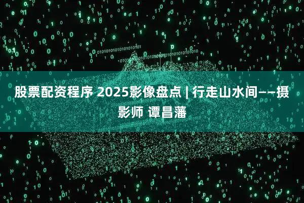 股票配资程序 2025影像盘点 | 行走山水间——摄影师 谭昌藩