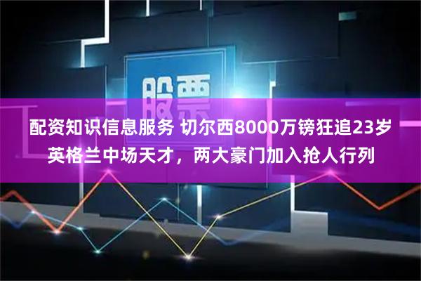 配资知识信息服务 切尔西8000万镑狂追23岁英格兰中场天才，两大豪门加入抢人行列
