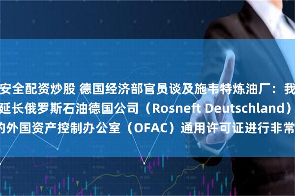 安全配资炒股 德国经济部官员谈及施韦特炼油厂：我们正与美国当局就延长俄罗斯石油德国公司（Rosneft Deutschland）的外国资产控制办公室（OFAC）通用许可证进行非常密切和建设性的对话。