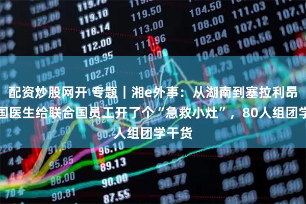 配资炒股网开 专题|湘e外事:从湖南到塞拉利昂!中国医生给联合国员工开了个“急救小灶”,80人组团学干货