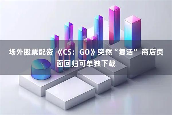 场外股票配资 《CS:GO》突然“复活” 商店页面回归可单独下载