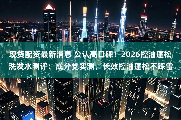 现货配资最新消息 公认高口碑！2026控油蓬松洗发水测评：成分党实测，长效控油蓬松不踩雷
